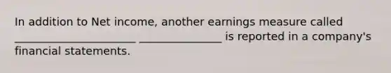 In addition to Net income, another earnings measure called ______________________ _______________ is reported in a company's financial statements.