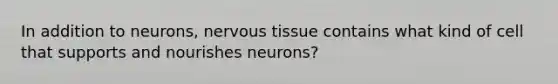 In addition to neurons, nervous tissue contains what kind of cell that supports and nourishes neurons?