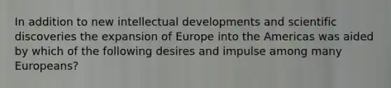 In addition to new intellectual developments and scientific discoveries the expansion of Europe into the Americas was aided by which of the following desires and impulse among many Europeans?