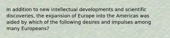 In addition to new intellectual developments and scientific discoveries, the expansion of Europe into the Americas was aided by which of the following desires and impulses among many Europeans?