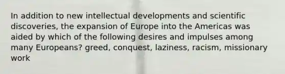 In addition to new intellectual developments and scientific discoveries, the expansion of Europe into the Americas was aided by which of the following desires and impulses among many Europeans? greed, conquest, laziness, racism, missionary work