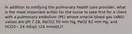 In addition to notifying the pulmonary health care provider, what is the most important action for the nurse to take first for a client with a pulmonary embolism (PE) whose arterial blood gas (ABG) values are pH 7.28, PaCO2 50 mm Hg, PaO2 62 mm Hg, and HCO3− 24 mEq/L (24 mmol/L)?