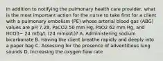 In addition to notifying the pulmonary health care provider, what is the most important action for the nurse to take first for a client with a pulmonary embolism (PE) whose arterial blood gas (ABG) values are pH 7.28, PaCO2 50 mm Hg, PaO2 62 mm Hg, and HCO3− 24 mEq/L (24 mmol/L)? A. Administering sodium bicarbonate B. Having the client breathe rapidly and deeply into a paper bag C. Assessing for the presence of adventitious lung sounds D. Increasing the oxygen flow rate