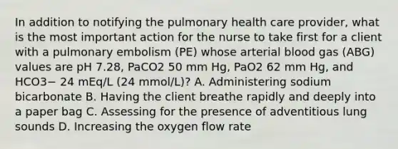 In addition to notifying the pulmonary health care provider, what is the most important action for the nurse to take first for a client with a pulmonary embolism (PE) whose arterial blood gas (ABG) values are pH 7.28, PaCO2 50 mm Hg, PaO2 62 mm Hg, and HCO3− 24 mEq/L (24 mmol/L)? A. Administering sodium bicarbonate B. Having the client breathe rapidly and deeply into a paper bag C. Assessing for the presence of adventitious lung sounds D. Increasing the oxygen flow rate