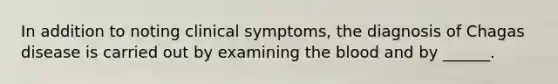 In addition to noting clinical symptoms, the diagnosis of Chagas disease is carried out by examining the blood and by ______.