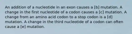 An addition of a nucleotide in an exon causes a [b] mutation. A change in the first nucleotide of a codon causes a [c] mutation. A change from an amino acid codon to a stop codon is a [d] mutation. A change in the third nucleotide of a codon can often cause a [e] mutation.