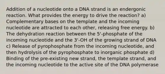 Addition of a nucleotide onto a DNA strand is an endergonic reaction. What provides the energy to drive the reaction? a) Complementary bases on the template and the incoming nucleotide are attracted to each other, releasing free energy. b) The dehydration reaction between the 5'-phosphate of the incoming nucleotide and the 3'-OH of the growing strand of DNA c) Release of pyrophosphate from the incoming nucleotide, and then hydrolysis of the pyrophosphate to inorganic phosphate d) Binding of the pre-existing new strand, the template strand, and the incoming nucleotide to the active site of the DNA polymerase