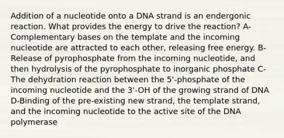 Addition of a nucleotide onto a DNA strand is an endergonic reaction. What provides the energy to drive the reaction? A-Complementary bases on the template and the incoming nucleotide are attracted to each other, releasing free energy. B-Release of pyrophosphate from the incoming nucleotide, and then hydrolysis of the pyrophosphate to inorganic phosphate C-The dehydration reaction between the 5'-phosphate of the incoming nucleotide and the 3'-OH of the growing strand of DNA D-Binding of the pre-existing new strand, the template strand, and the incoming nucleotide to the active site of the DNA polymerase