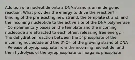 Addition of a nucleotide onto a DNA strand is an endergonic reaction. What provides the energy to drive the reaction? - Binding of the pre-existing new strand, the template strand, and the incoming nucleotide to the active site of the DNA polymerase - Complementary bases on the template and the incoming nucleotide are attracted to each other, releasing free energy. - The dehydration reaction between the 5'-phosphate of the incoming nucleotide and the 3'-OH of the growing strand of DNA - Release of pyrophosphate from the incoming nucleotide, and then hydrolysis of the pyrophosphate to inorganic phosphate