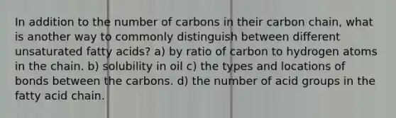 In addition to the number of carbons in their carbon chain, what is another way to commonly distinguish between different unsaturated fatty acids? a) by ratio of carbon to hydrogen atoms in the chain. b) solubility in oil c) the types and locations of bonds between the carbons. d) the number of acid groups in the fatty acid chain.