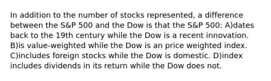 In addition to the number of stocks represented, a difference between the S&P 500 and the Dow is that the S&P 500: A)dates back to the 19th century while the Dow is a recent innovation. B)is value-weighted while the Dow is an price weighted index. C)includes foreign stocks while the Dow is domestic. D)index includes dividends in its return while the Dow does not.