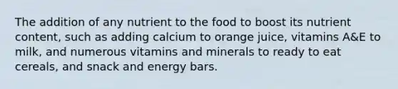 The addition of any nutrient to the food to boost its nutrient content, such as adding calcium to orange juice, vitamins A&E to milk, and numerous vitamins and minerals to ready to eat cereals, and snack and energy bars.