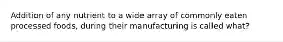Addition of any nutrient to a wide array of commonly eaten processed foods, during their manufacturing is called what?