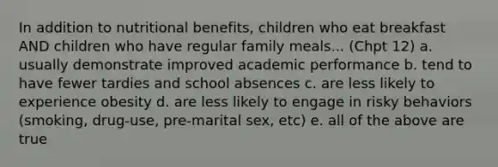 In addition to nutritional benefits, children who eat breakfast AND children who have regular family meals... (Chpt 12) a. usually demonstrate improved academic performance b. tend to have fewer tardies and school absences c. are less likely to experience obesity d. are less likely to engage in risky behaviors (smoking, drug-use, pre-marital sex, etc) e. all of the above are true