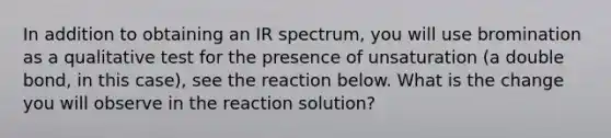 In addition to obtaining an IR spectrum, you will use bromination as a qualitative test for the presence of unsaturation (a double bond, in this case), see the reaction below. What is the change you will observe in the reaction solution?