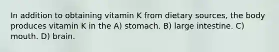 In addition to obtaining vitamin K from dietary sources, the body produces vitamin K in the A) stomach. B) large intestine. C) mouth. D) brain.