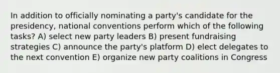 In addition to officially nominating a party's candidate for the presidency, national conventions perform which of the following tasks? A) select new party leaders B) present fundraising strategies C) announce the party's platform D) elect delegates to the next convention E) organize new party coalitions in Congress