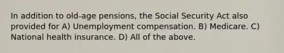 In addition to old-age pensions, the Social Security Act also provided for A) Unemployment compensation. B) Medicare. C) National health insurance. D) All of the above.