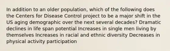 In addition to an older population, which of the following does the Centers for Disease Control project to be a major shift in the US aging demographic over the next several decades? Dramatic declines in life span potential Increases in single men living by themselves Increases in racial and ethnic diversity Decreases in physical activity participation