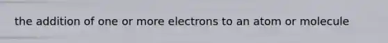 the addition of one or more electrons to an atom or molecule