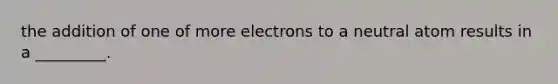 the addition of one of more electrons to a neutral atom results in a _________.