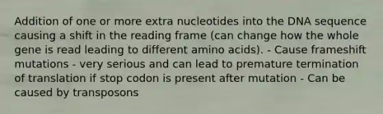 Addition of one or more extra nucleotides into the DNA sequence causing a shift in the reading frame (can change how the whole gene is read leading to different amino acids). - Cause frameshift mutations - very serious and can lead to premature termination of translation if stop codon is present after mutation - Can be caused by transposons