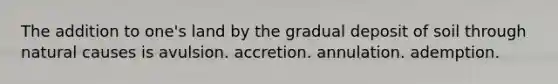 The addition to one's land by the gradual deposit of soil through natural causes is avulsion. accretion. annulation. ademption.