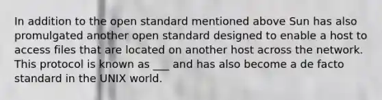 In addition to the open standard mentioned above Sun has also promulgated another open standard designed to enable a host to access files that are located on another host across the network. This protocol is known as ___ and has also become a de facto standard in the UNIX world.