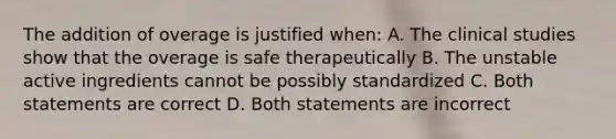 The addition of overage is justified when: A. The clinical studies show that the overage is safe therapeutically B. The unstable active ingredients cannot be possibly standardized C. Both statements are correct D. Both statements are incorrect