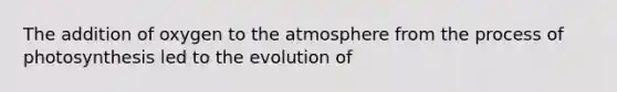 The addition of oxygen to the atmosphere from the process of photosynthesis led to the evolution of