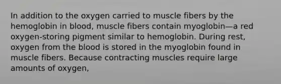 In addition to the oxygen carried to muscle fibers by the hemoglobin in blood, muscle fibers contain myoglobin—a red oxygen-storing pigment similar to hemoglobin. During rest, oxygen from the blood is stored in the myoglobin found in muscle fibers. Because contracting muscles require large amounts of oxygen,