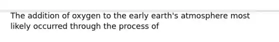 The addition of oxygen to the early earth's atmosphere most likely occurred through the process of