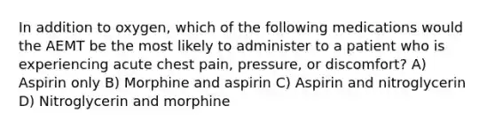 In addition to oxygen, which of the following medications would the AEMT be the most likely to administer to a patient who is experiencing acute chest pain, pressure, or discomfort? A) Aspirin only B) Morphine and aspirin C) Aspirin and nitroglycerin D) Nitroglycerin and morphine