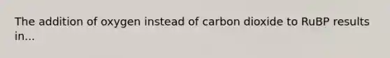 The addition of oxygen instead of carbon dioxide to RuBP results in...