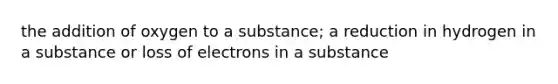 the addition of oxygen to a substance; a reduction in hydrogen in a substance or loss of electrons in a substance