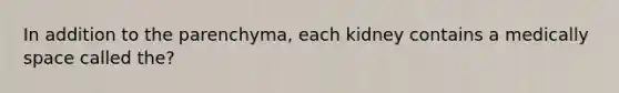 In addition to the parenchyma, each kidney contains a medically space called the?