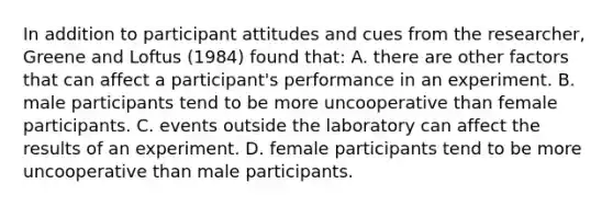 In addition to participant attitudes and cues from the researcher, Greene and Loftus (1984) found that: A. there are other factors that can affect a participant's performance in an experiment. B. male participants tend to be more uncooperative than female participants. C. events outside the laboratory can affect the results of an experiment. D. female participants tend to be more uncooperative than male participants.