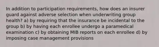 In addition to participation requirements, how does an insurer guard against adverse selection when underwriting group health? a) by requiring that the insurance be incidental to the group b) by having each enrollee undergo a paramedical examination c) by obtaining MIB reports on each enrollee d) by imposing case management provisions