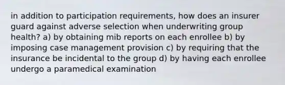 in addition to participation requirements, how does an insurer guard against adverse selection when underwriting group health? a) by obtaining mib reports on each enrollee b) by imposing case management provision c) by requiring that the insurance be incidental to the group d) by having each enrollee undergo a paramedical examination