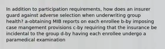 In addition to participation requirements, how does an insurer guard against adverse selection when underwriting group health? a-obtaining MIB reports on each enrollee b-by imposing case mangement provisions c-by requiring that the insurance be incidental to the group d-by having each enrollee undergo a paramedical examination