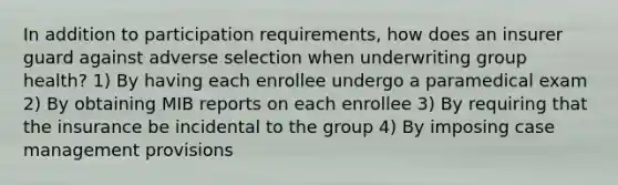 In addition to participation requirements, how does an insurer guard against adverse selection when underwriting group health? 1) By having each enrollee undergo a paramedical exam 2) By obtaining MIB reports on each enrollee 3) By requiring that the insurance be incidental to the group 4) By imposing case management provisions