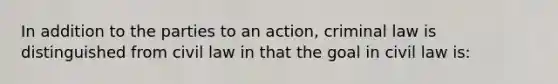 In addition to the parties to an action, criminal law is distinguished from civil law in that the goal in civil law is: