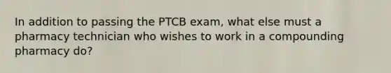 In addition to passing the PTCB exam, what else must a pharmacy technician who wishes to work in a compounding pharmacy do?