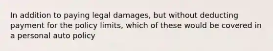 In addition to paying legal damages, but without deducting payment for the policy limits, which of these would be covered in a personal auto policy