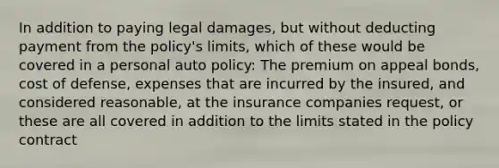 In addition to paying legal damages, but without deducting payment from the policy's limits, which of these would be covered in a personal auto policy: The premium on appeal bonds, cost of defense, expenses that are incurred by the insured, and considered reasonable, at the insurance companies request, or these are all covered in addition to the limits stated in the policy contract