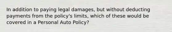 In addition to paying legal damages, but without deducting payments from the policy's limits, which of these would be covered in a Personal Auto Policy?