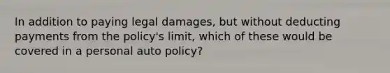 In addition to paying legal damages, but without deducting payments from the policy's limit, which of these would be covered in a personal auto policy?