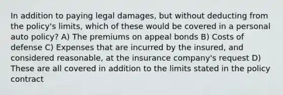 In addition to paying legal damages, but without deducting from the policy's limits, which of these would be covered in a personal auto policy? A) The premiums on appeal bonds B) Costs of defense C) Expenses that are incurred by the insured, and considered reasonable, at the insurance company's request D) These are all covered in addition to the limits stated in the policy contract