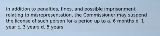 In addition to penalties, fines, and possible imprisonment relating to misrepresentation, the Commissioner may suspend the license of such person for a period up to a. 6 months b. 1 year c. 3 years d. 5 years