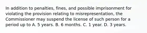 In addition to penalties, fines, and possible imprisonment for violating the provision relating to misrepresentation, the Commissioner may suspend the license of such person for a period up to A. 5 years. B. 6 months. C. 1 year. D. 3 years.